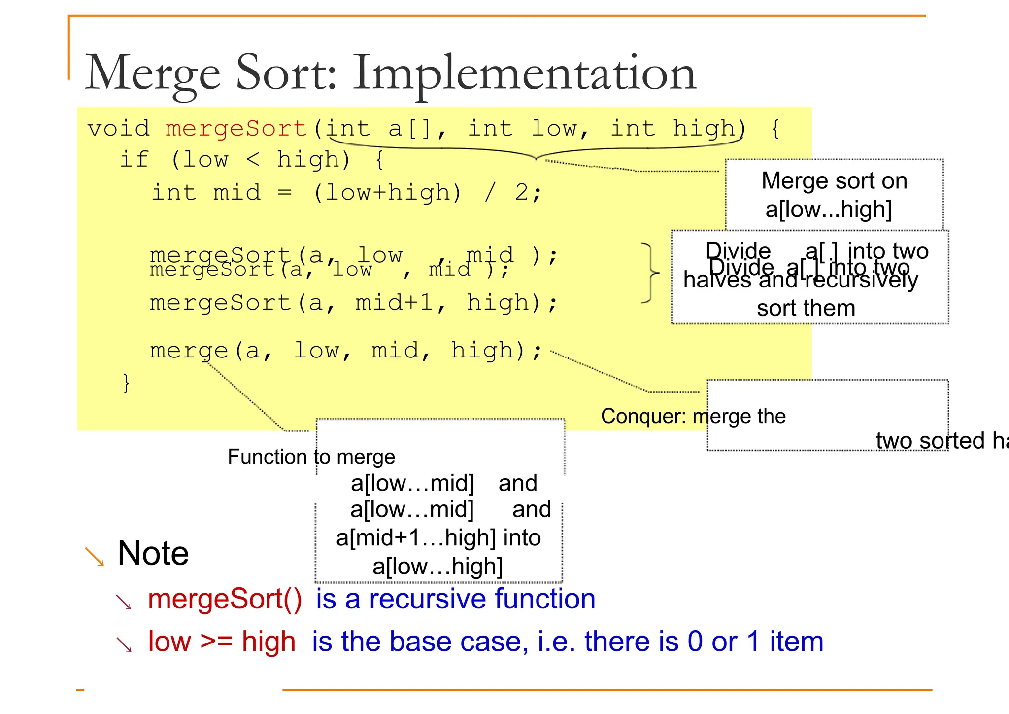 Merge Sort: Implementation
void mergeSort(int a[], int low, int high) {
if (low < high) {
int mid = (low+high) / 2;
mergeSort(a, low , mid );
Merge sort on
a[low...high]
mergeSort(a, low , mid ); Divide a[ ] into two
mergeSort(a, mid+1, high);
merge(a, low, mid, high);
}
Conquer: merge the
Function to merge
two sorted ha
a[low…mid] and
Divide a[ ] into two
halves and recursively
sort them
a[low…mid] and
a[mid+1…high] into
a[low…high]
 Note
 mergeSort() is a recursive function
 low >= high is the base case, i.e. there is 0 or 1 item
 