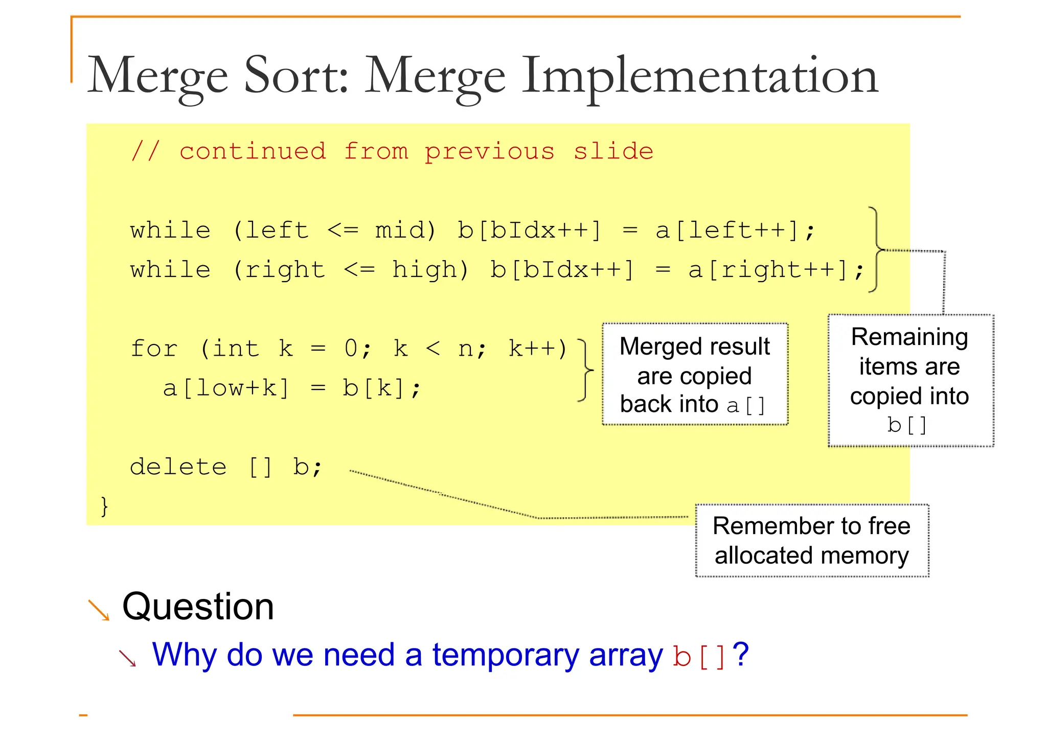Merge Sort: Merge Implementation
// continued from previous slide
while (left <= mid) b[bIdx++] = a[left++];
while (right <= high) b[bIdx++] = a[right++];
for (int k = 0; k < n; k++)
a[low+k] = b[k];
delete [] b;
}
Merged result
are copied
back into a[]
Remaining
items are
copied into
b[]
}
Remember to free
allocated memory
 Question
 Why do we need a temporary array b[]?
 