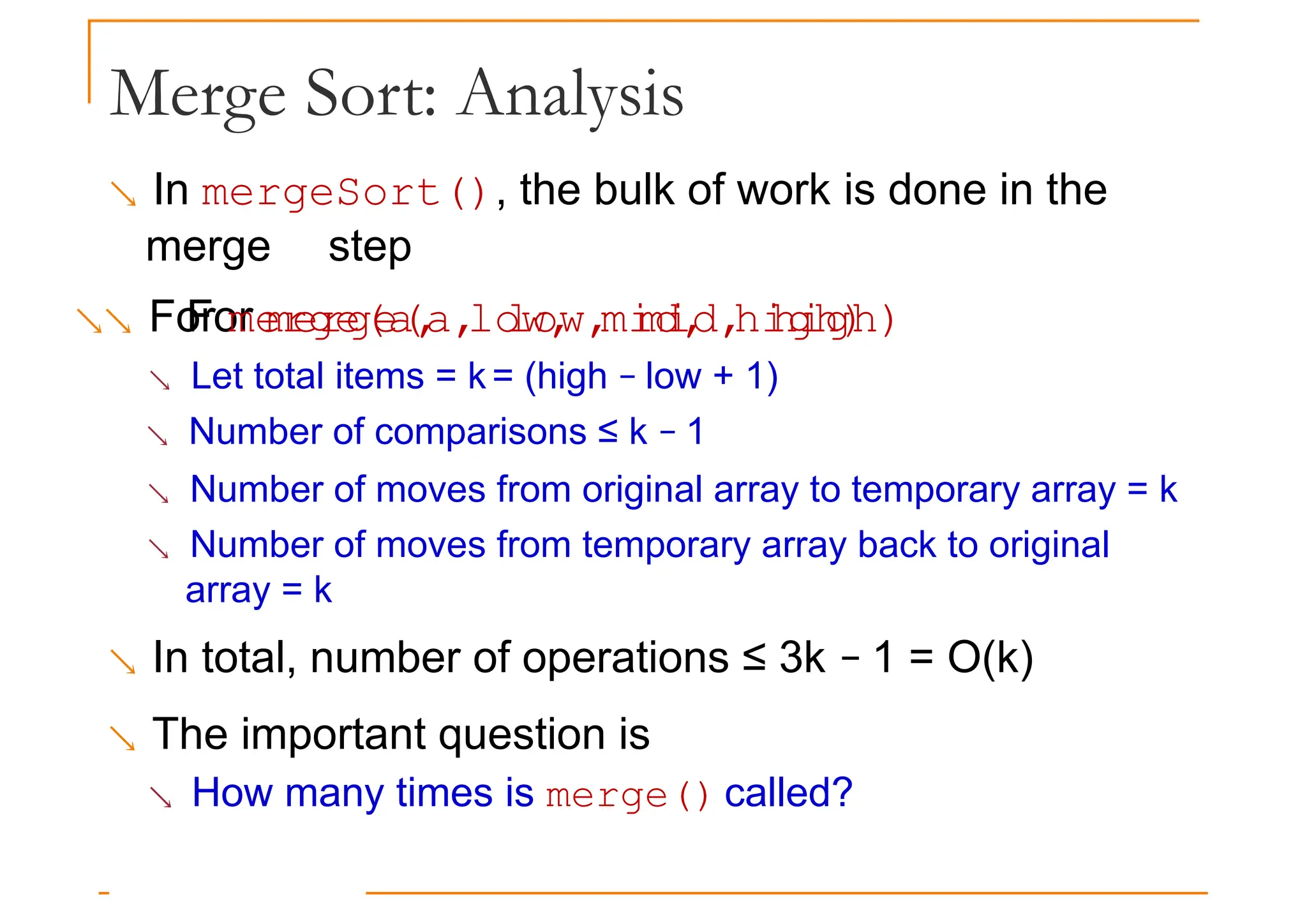 Merge Sort: Analysis
 In mergeSort(), the bulk of work is done in the
merge step
 For merge(a, low, mid, high)
For merge(a, low, mid, high)
 Let total items = k = (high − low + 1)
 Number of comparisons ≤ k − 1
 Number of moves from original array to temporary array = k
 Number of moves from temporary array back to original
array = k
 In total, number of operations ≤ 3k − 1 = O(k)
 The important question is
 How many times is merge() called?
 