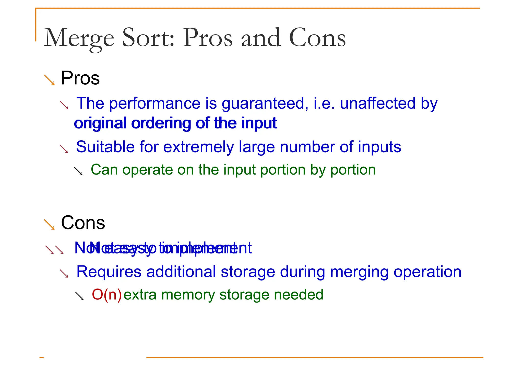 Merge Sort: Pros and Cons
 Pros
 The performance is guaranteed, i.e. unaffected by
original ordering of the input
original ordering of the input
 Suitable for extremely large number of inputs
 Can operate on the input portion by portion
 Cons
 Not easy to implement
Not easy to implement
 Requires additional storage during merging operation
 O(n)extra memory storage needed
 