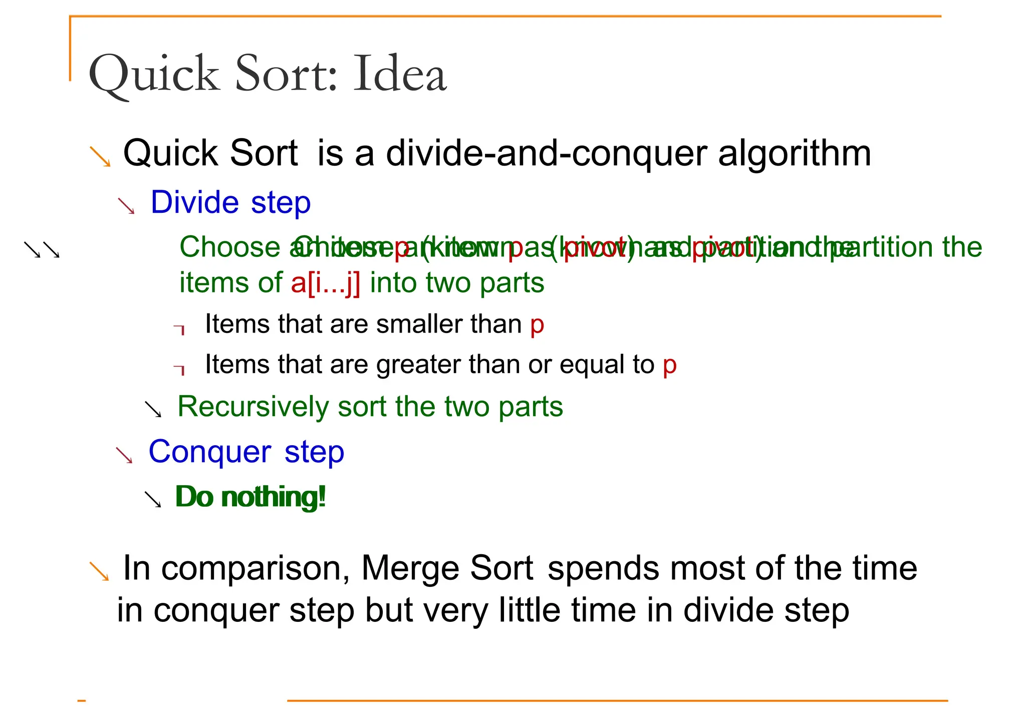 Quick Sort: Idea
 Quick Sort is a divide-and-conquer algorithm
 Divide step
 Choose an item p (known as pivot) and partition the
Choose an item p (known as pivot) and partition the
items of a[i...j] into two parts
 Items that are smaller than p
 Items that are greater than or equal to p
 Recursively sort the two parts
 Conquer step
 Do nothing!
Do nothing!
 In comparison, Merge Sort spends most of the time
in conquer step but very little time in divide step
 