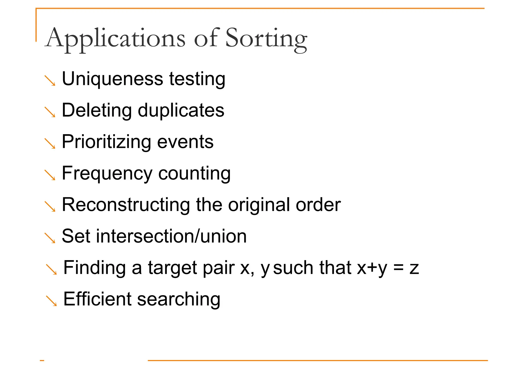 Applications of Sorting
 Uniqueness testing
 Deleting duplicates
 Prioritizing events
 Frequency counting
 Reconstructing the original order
 Set intersection/union
 Finding a target pair x, ysuch that x+y = z
 Efficient searching
 