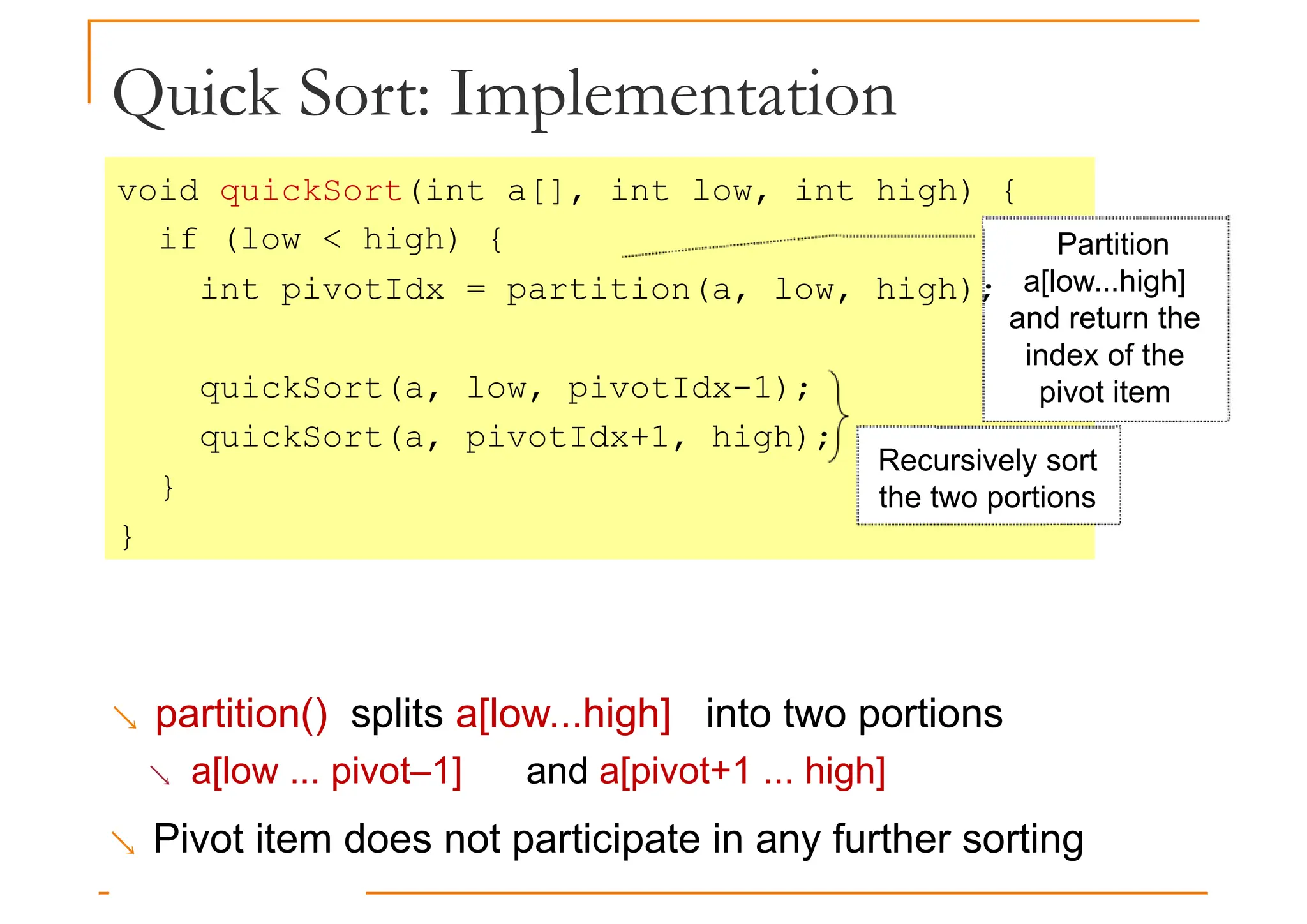 Quick Sort: Implementation
void quickSort(int a[], int low, int high) {
if (low < high) {
int pivotIdx = partition(a, low, high);
Partition
a[low...high]
and return the
quickSort(a, low, pivotIdx-1);
quickSort(a, pivotIdx+1, high);
}
}
and return the
index of the
pivot item
Recursively sort
the two portions
 partition() splits a[low...high] into two portions
 a[low ... pivot–1] and a[pivot+1 ... high]
 Pivot item does not participate in any further sorting
 