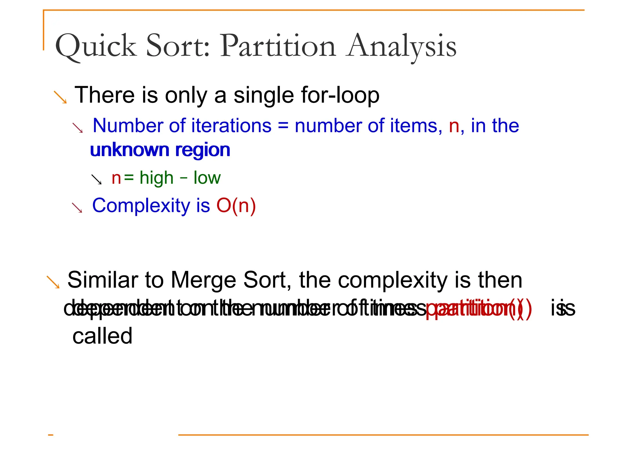 Quick Sort: Partition Analysis
 There is only a single for-loop
 Number of iterations = number of items, n, in the
unknown region
unknown region
 n= high − low
 Complexity is O(n)
 Similar to Merge Sort, the complexity is then
dependent on the number of times partition() is
dependent on the number of times partition() is
called
 
