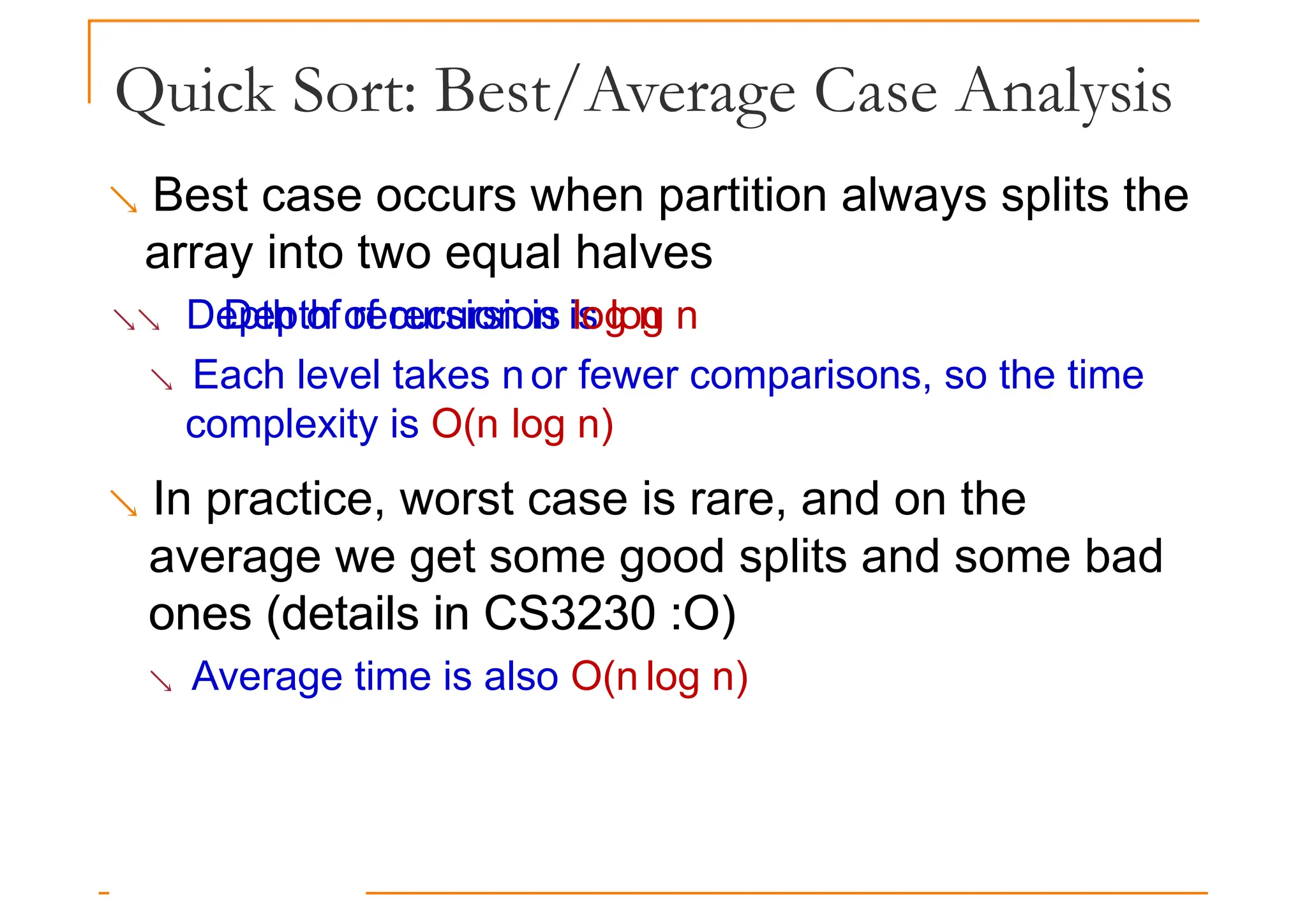 Quick Sort: Best/Average Case Analysis
 Best case occurs when partition always splits the
array into two equal halves
 Depth of recursion is log n
Depth of recursion is log n
 Each level takes n or fewer comparisons, so the time
complexity is O(n log n)
 In practice, worst case is rare, and on the
average we get some good splits and some bad
ones (details in CS3230 :O)
ones (details in CS3230 :O)
 Average time is also O(n log n)
 