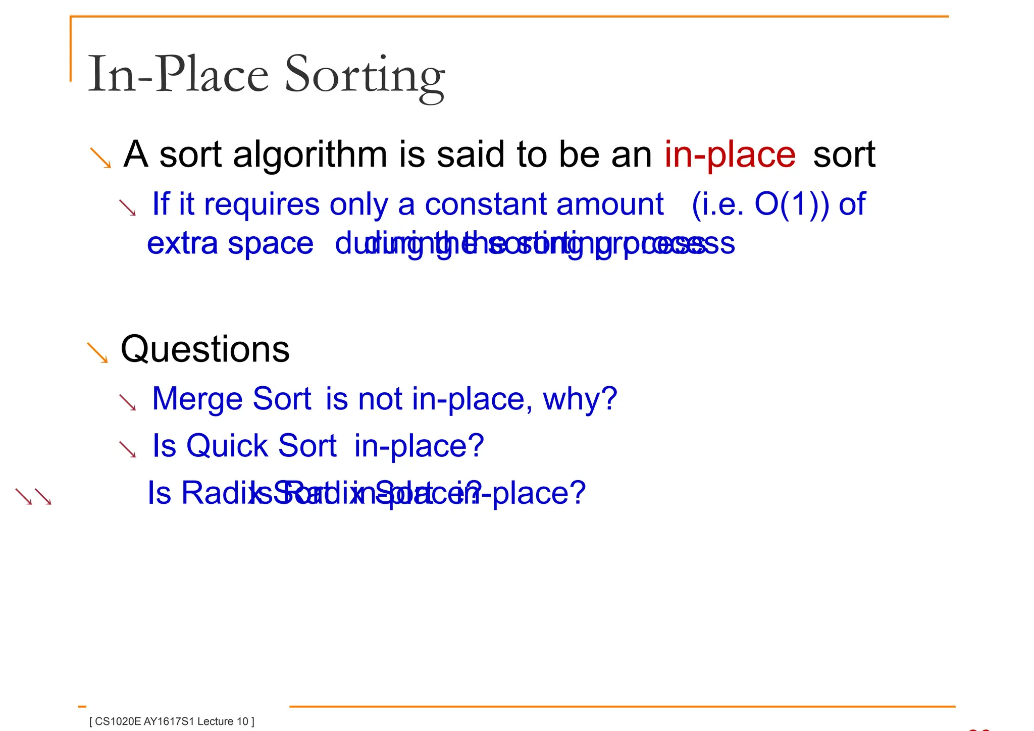 In-Place Sorting
 A sort algorithm is said to be an in-place sort
 If it requires only a constant amount (i.e. O(1)) of
extra space during the sorting process
extra space during the sorting process
 Questions
 Merge Sort is not in-place, why?
 Is Quick Sort in-place?
 Is Radix Sort in-place?
Is Radix Sort in-place?
[ CS1020E AY1617S1 Lecture 10 ]
 