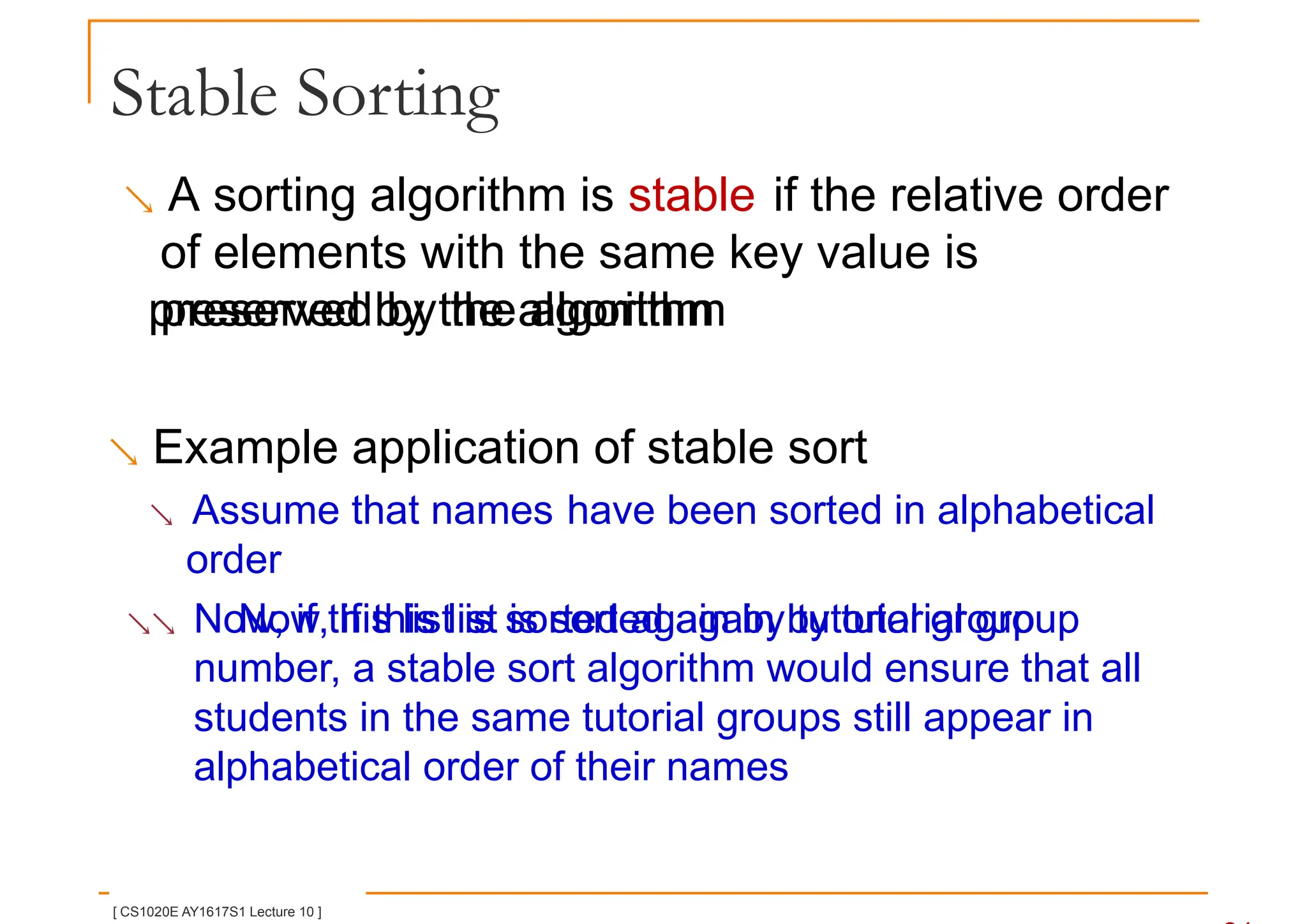 Stable Sorting
 A sorting algorithm is stable if the relative order
of elements with the same key value is
preserved by the algorithm
preserved by the algorithm
 Example application of stable sort
 Assume that names have been sorted in alphabetical
order
 Now, if this list is sorted again by tutorial group
Now, if this list is sorted again by tutorial group
number, a stable sort algorithm would ensure that all
students in the same tutorial groups still appear in
alphabetical order of their names
[ CS1020E AY1617S1 Lecture 10 ]
 