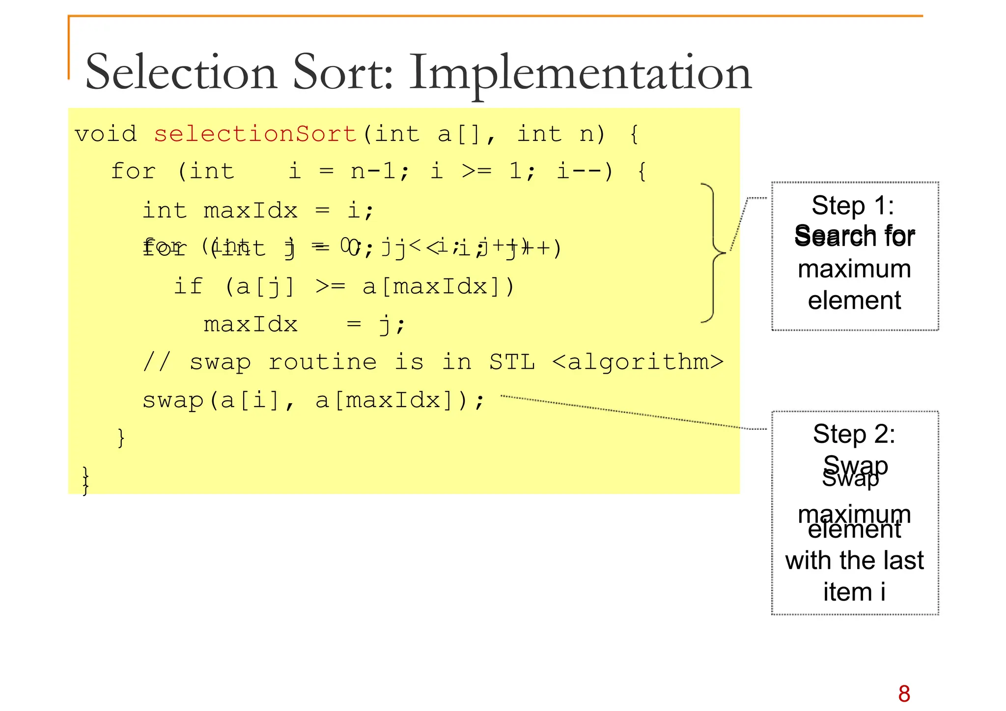 Selection Sort: Implementation
void selectionSort(int a[], int n) {
for (int i = n-1; i >= 1; i--) {
int maxIdx = i;
for (int j = 0; j < i; j++)
Step 1:
for (int j = 0; j < i; j++) Search for
if (a[j] >= a[maxIdx])
maxIdx = j;
// swap routine is in STL <algorithm>
swap(a[i], a[maxIdx]);
}
}
Search for
maximum
element
Step 2:
Swap
8
} Swap
maximum
element
with the last
item i
 