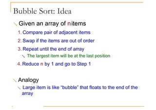 Bubble Sort: Idea
 Given an array of nitems
1. Compare pair of adjacent items
2. Swap if the items are out of order
3. Repeat until the end of array
 The largest item will be at the last position
4. Reduce n by 1 and go to Step 1
 Analogy
 Large item is like “bubble” that floats to the end of the
array
 