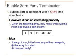 Bubble Sort: Early Termination
 Bubble Sort is inefficient with a O(n2) time
complexity
 However, it has an interesting property
However, it has an interesting property
 Given the following array, how many times will the
inner loop swap a pair of item?
Idea
3 6 11 25 39
 Idea
 If we go through the inner loop with no swapping
 the array is sorted
 can stop early!
 
