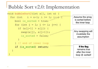 Bubble Sort v2.0: Implementation
void bubbleSort2(int a[], int n) {
for (int i = n-1; i >= 1; i--) {
bool is_sorted = true;
for (int j = 1; j <= i; j++) {
Assume the array
is sorted before
the inner loop
for (int j = 1; j <= i; j++) {
if (a[j-1] > a[j]) {
swap(a[j], a[j-1]);
is_sorted = false;
}
} // end of inner loop
if (is_sorted) return;
the inner loop
Any swapping will
invalidate the
assumption
If the flag
if (is_sorted) return;
}
}
If the flag
remains true
after the inner
loop  sorted!
 