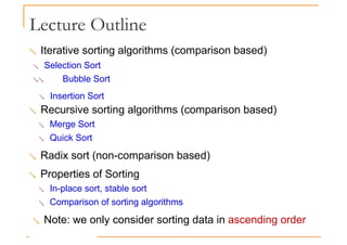 Lecture Outline
 Iterative sorting algorithms (comparison based)
 Selection Sort
 Bubble Sort
 Insertion Sort
 Recursive sorting algorithms (comparison based)
 Merge Sort
 Quick Sort
 Radix sort (non-comparison based)
 Properties of Sorting
 In-place sort, stable sort
 Comparison of sorting algorithms
 Note: we only consider sorting data in ascending order
 