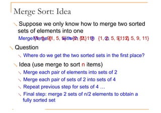 Merge Sort: Idea
 Suppose we only know how to merge two sorted
sets of elements into one
 Merge {1, 5, 9} with {2, 11}  {1, 2, 5, 9, 11}
Merge {1, 5, 9} with {2, 11}  {1, 2, 5, 9, 11}
 Question
 Where do we get the two sorted sets in the first place?
 Idea (use merge to sort n items)
 Merge each pair of elements into sets of 2
 Merge each pair of sets of 2 into sets of 4
 Repeat previous step for sets of 4 …
 Final step: merge 2 sets of n/2 elements to obtain a
fully sorted set
 