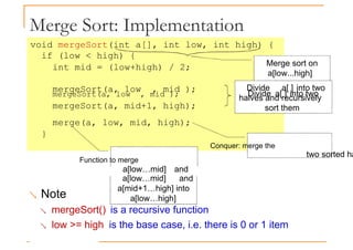 Merge Sort: Implementation
void mergeSort(int a[], int low, int high) {
if (low < high) {
int mid = (low+high) / 2;
mergeSort(a, low , mid );
Merge sort on
a[low...high]
mergeSort(a, low , mid ); Divide a[ ] into two
mergeSort(a, mid+1, high);
merge(a, low, mid, high);
}
Conquer: merge the
Function to merge
two sorted ha
a[low…mid] and
Divide a[ ] into two
halves and recursively
sort them
a[low…mid] and
a[mid+1…high] into
a[low…high]
 Note
 mergeSort() is a recursive function
 low >= high is the base case, i.e. there is 0 or 1 item
 