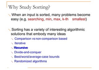 Why Study Sorting?
 When an input is sorted, many problems become
easy (e.g. searching, min, max, k-th smallest)
 Sorting has a variety of interesting algorithmic
solutions that embody many ideas
 Comparison vs non-comparison based
 Iterative
 Recursive
Recursive
 Divide-and-conquer
 Best/worst/average-case bounds
 Randomized algorithms
 