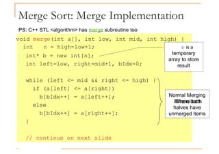 Merge Sort: Merge Implementation
void merge(int a[], int low, int mid, int high) {
int n = high-low+1; b is a
temporary
PS: C++ STL <algorithm> has merge subroutine too
int* b = new int[n];
int left=low, right=mid+1, bIdx=0;
while (left <= mid && right <= high) {
if (a[left] <= a[right])
b[bIdx++] = a[left++];
else
Normal Merging
Where both
temporary
array to store
result
else
b[bIdx++] = a[right++];
}
// continue on next slide
Where both
halves have
unmerged items
 