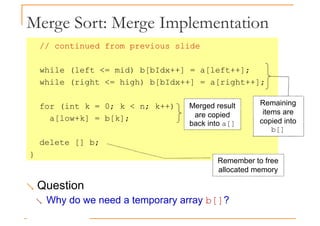Merge Sort: Merge Implementation
// continued from previous slide
while (left <= mid) b[bIdx++] = a[left++];
while (right <= high) b[bIdx++] = a[right++];
for (int k = 0; k < n; k++)
a[low+k] = b[k];
delete [] b;
}
Merged result
are copied
back into a[]
Remaining
items are
copied into
b[]
}
Remember to free
allocated memory
 Question
 Why do we need a temporary array b[]?
 