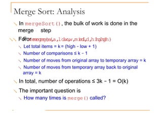 Merge Sort: Analysis
 In mergeSort(), the bulk of work is done in the
merge step
 For merge(a, low, mid, high)
For merge(a, low, mid, high)
 Let total items = k = (high − low + 1)
 Number of comparisons ≤ k − 1
 Number of moves from original array to temporary array = k
 Number of moves from temporary array back to original
array = k
 In total, number of operations ≤ 3k − 1 = O(k)
 The important question is
 How many times is merge() called?
 