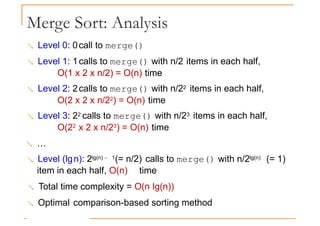 Merge Sort: Analysis
 Level 0: 0call to merge()
 Level 1: 1calls to merge() with n/2 items in each half,
O(1 x 2 x n/2) = O(n) time
O(1 x 2 x n/2) = O(n) time
 Level 2: 2calls to merge() with n/22 items in each half,
O(2 x 2 x n/22) = O(n) time
 Level 3: 22 calls to merge() with n/23 items in each half,
O(22 x 2 x n/23) = O(n) time
 …
 Level (lgn): 2lg(n) − 1(= n/2) calls to merge() with n/2lg(n) (= 1)
item in each half, O(n) time
 Total time complexity = O(n lg(n))
 Optimal comparison-based sorting method
 