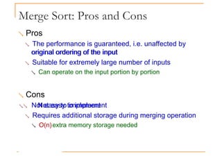 Merge Sort: Pros and Cons
 Pros
 The performance is guaranteed, i.e. unaffected by
original ordering of the input
original ordering of the input
 Suitable for extremely large number of inputs
 Can operate on the input portion by portion
 Cons
 Not easy to implement
Not easy to implement
 Requires additional storage during merging operation
 O(n)extra memory storage needed
 