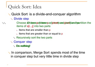 Quick Sort: Idea
 Quick Sort is a divide-and-conquer algorithm
 Divide step
 Choose an item p (known as pivot) and partition the
Choose an item p (known as pivot) and partition the
items of a[i...j] into two parts
 Items that are smaller than p
 Items that are greater than or equal to p
 Recursively sort the two parts
 Conquer step
 Do nothing!
Do nothing!
 In comparison, Merge Sort spends most of the time
in conquer step but very little time in divide step
 