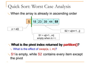 Quick Sort: Worst Case Analysis
 When the array is already in ascending order
5 18 23 39 44 19
57
What is the pivot index returned by partition()?
5 18 23 39 44 19
57
S1 = a[i+1...m]
empty when m = i
S2 = a[m+1...j]
p = a[i]
 What is the pivot index returned by partition()?
 What is the effect of swap(a, i, m)?
 S1is empty, while S2 contains every item except
the pivot
 