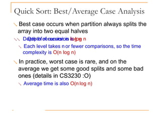 Quick Sort: Best/Average Case Analysis
 Best case occurs when partition always splits the
array into two equal halves
 Depth of recursion is log n
Depth of recursion is log n
 Each level takes n or fewer comparisons, so the time
complexity is O(n log n)
 In practice, worst case is rare, and on the
average we get some good splits and some bad
ones (details in CS3230 :O)
ones (details in CS3230 :O)
 Average time is also O(n log n)
 
