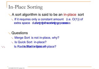 In-Place Sorting
 A sort algorithm is said to be an in-place sort
 If it requires only a constant amount (i.e. O(1)) of
extra space during the sorting process
extra space during the sorting process
 Questions
 Merge Sort is not in-place, why?
 Is Quick Sort in-place?
 Is Radix Sort in-place?
Is Radix Sort in-place?
[ CS1020E AY1617S1 Lecture 10 ]
 