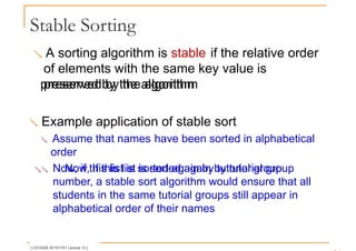 Stable Sorting
 A sorting algorithm is stable if the relative order
of elements with the same key value is
preserved by the algorithm
preserved by the algorithm
 Example application of stable sort
 Assume that names have been sorted in alphabetical
order
 Now, if this list is sorted again by tutorial group
Now, if this list is sorted again by tutorial group
number, a stable sort algorithm would ensure that all
students in the same tutorial groups still appear in
alphabetical order of their names
[ CS1020E AY1617S1 Lecture 10 ]
 