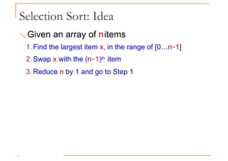Selection Sort: Idea
 Given an array of nitems
1. Find the largest item x, in the range of [0…n−1]
2. Swap x with the (n−1)th item
3. Reduce n by 1 and go to Step 1
 