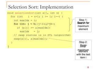 Selection Sort: Implementation
void selectionSort(int a[], int n) {
for (int i = n-1; i >= 1; i--) {
int maxIdx = i;
for (int j = 0; j < i; j++)
Step 1:
for (int j = 0; j < i; j++) Search for
if (a[j] >= a[maxIdx])
maxIdx = j;
// swap routine is in STL <algorithm>
swap(a[i], a[maxIdx]);
}
}
Search for
maximum
element
Step 2:
Swap
8
} Swap
maximum
element
with the last
item i
 