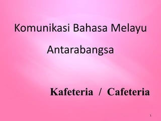 Komunikasi Bahasa Melayu
Antarabangsa
Kafeteria / Cafeteria
1
 