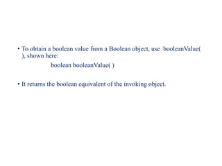 • To obtain a boolean value from a Boolean object, use booleanValue(
), shown here:
boolean booleanValue( )
• It returns the boolean equivalent of the invoking object.
 