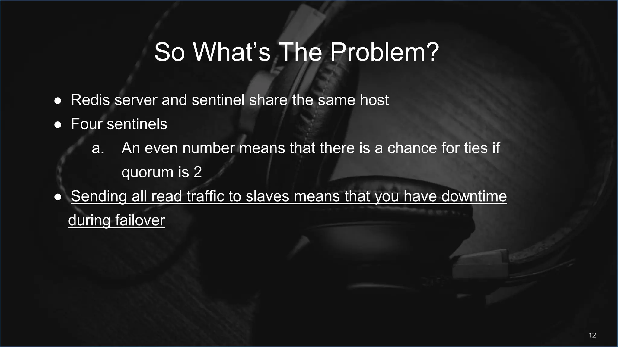 So What’s The Problem?
12
● Redis server and sentinel share the same host
● Four sentinels
a. An even number means that there is a chance for ties if
quorum is 2
● Sending all read traffic to slaves means that you have downtime
during failover
 