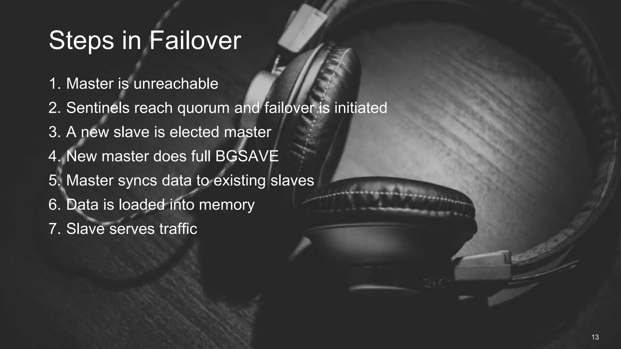 1. Master is unreachable
2. Sentinels reach quorum and failover is initiated
3. A new slave is elected master
4. New master does full BGSAVE
5. Master syncs data to existing slaves
6. Data is loaded into memory
7. Slave serves traffic
Steps in Failover
13
 