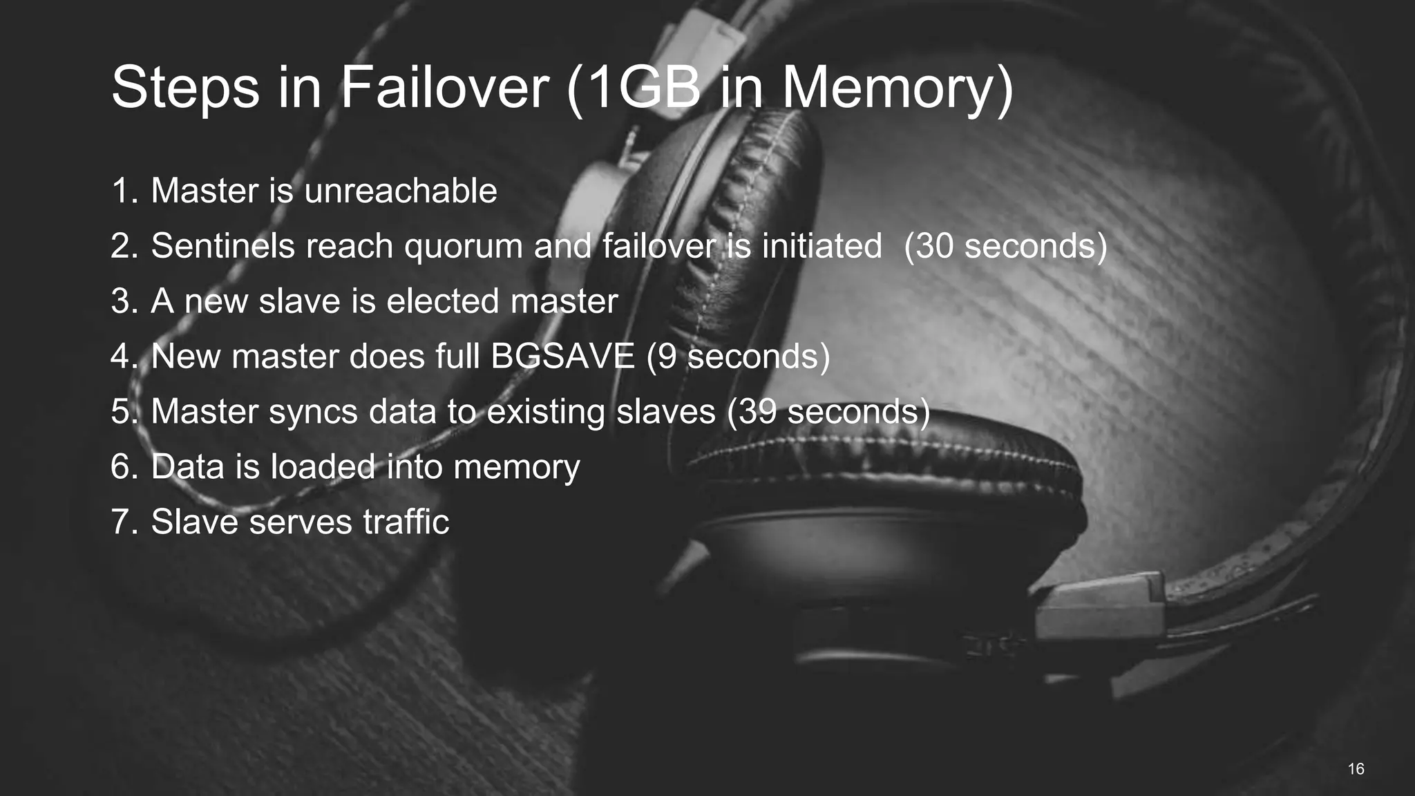 1. Master is unreachable
2. Sentinels reach quorum and failover is initiated (30 seconds)
3. A new slave is elected master
4. New master does full BGSAVE (9 seconds)
5. Master syncs data to existing slaves (39 seconds)
6. Data is loaded into memory
7. Slave serves traffic
Steps in Failover (1GB in Memory)
16
 