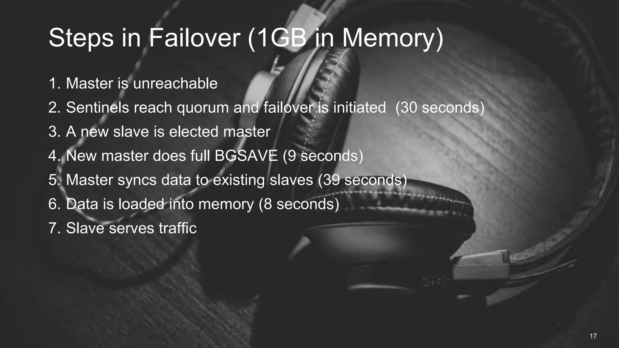 1. Master is unreachable
2. Sentinels reach quorum and failover is initiated (30 seconds)
3. A new slave is elected master
4. New master does full BGSAVE (9 seconds)
5. Master syncs data to existing slaves (39 seconds)
6. Data is loaded into memory (8 seconds)
7. Slave serves traffic
Steps in Failover (1GB in Memory)
17
 