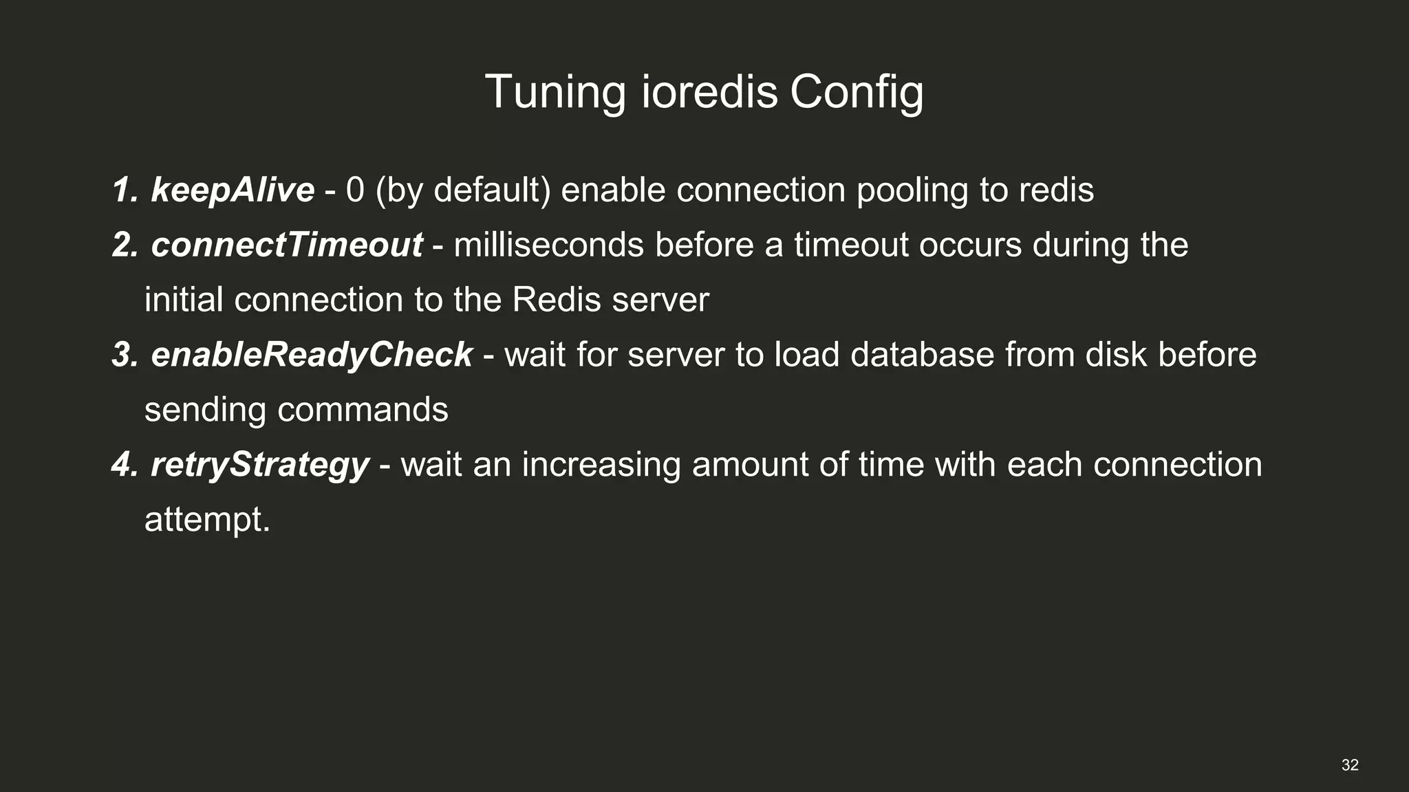 Tuning ioredis Config
32
1. keepAlive - 0 (by default) enable connection pooling to redis
2. connectTimeout - milliseconds before a timeout occurs during the
initial connection to the Redis server
3. enableReadyCheck - wait for server to load database from disk before
sending commands
4. retryStrategy - wait an increasing amount of time with each connection
attempt.
 