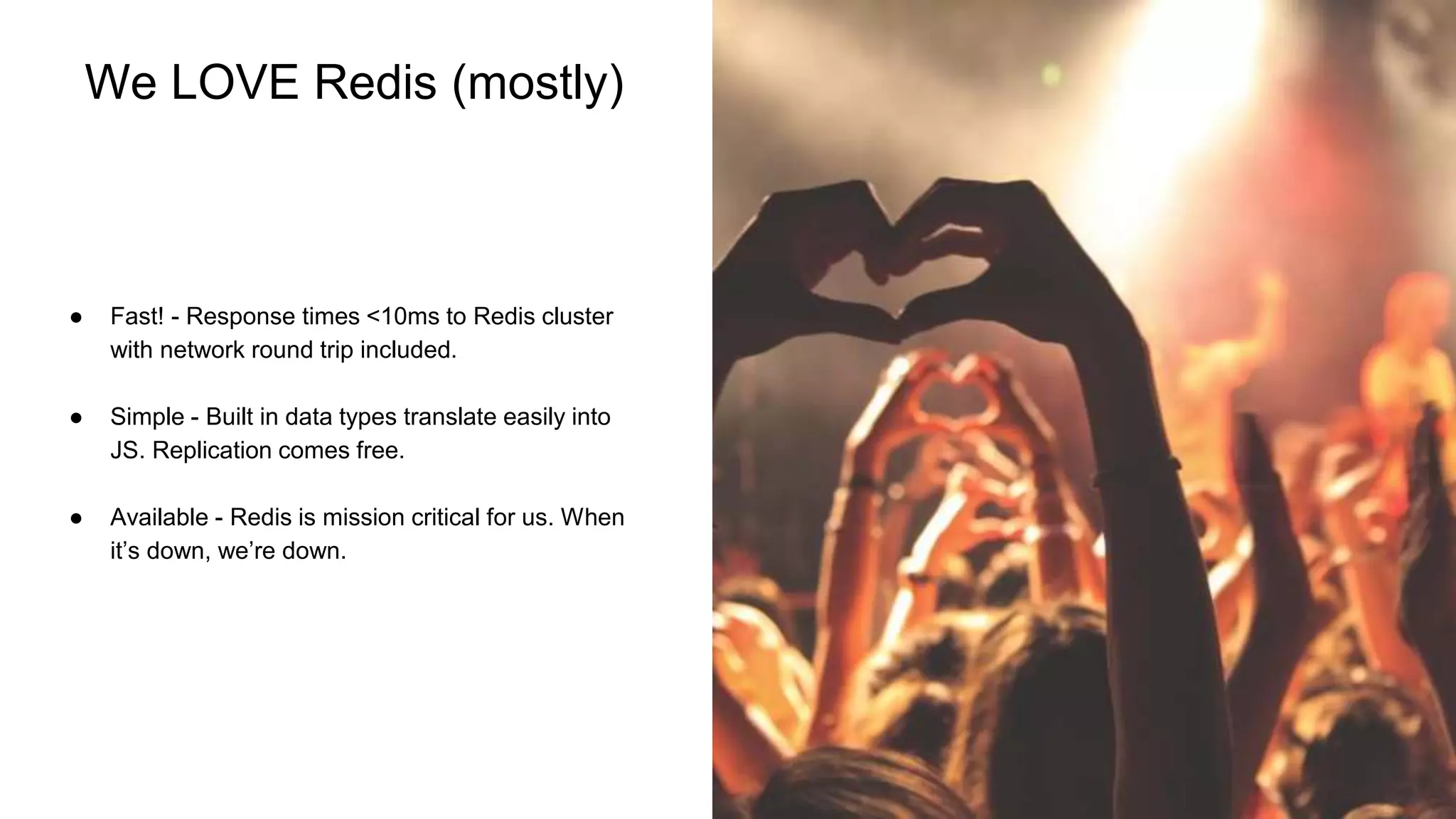 ‹#›
We LOVE Redis (mostly)
● Fast! - Response times <10ms to Redis cluster
with network round trip included.
● Simple - Built in data types translate easily into
JS. Replication comes free.
● Available - Redis is mission critical for us. When
it’s down, we’re down.
 