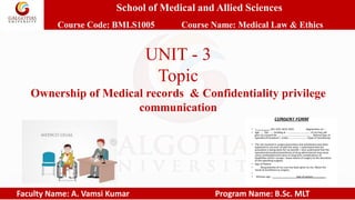 School of Medical and Allied Sciences
Course Code: BMLS1005 Course Name: Medical Law & Ethics
Faculty Name: A. Vamsi Kumar Program Name: B.Sc. MLT
UNIT - 3
Topic
Ownership of Medical records & Confidentiality privilege
communication
 