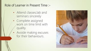 Role of Learner in Present Time :-
• Attend classes,lab and
seminars sincerely
• Complete assigned
work on time limit with
quality.
• Avoide making excuses
for their behaviours.
 