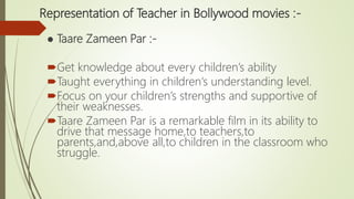 Representation of Teacher in Bollywood movies :-
● Taare Zameen Par :-
Get knowledge about every children’s ability
Taught everything in children‘s understanding level.
Focus on your children’s strengths and supportive of
their weaknesses.
Taare Zameen Par is a remarkable film in its ability to
drive that message home,to teachers,to
parents,and,above all,to children in the classroom who
struggle.
 