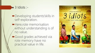 ● 3 Idiots :-
Developing students’skills in
self-exploration.
Here,rote memorisation
without understanding is of
no value.
Good grades achieved via
rote memory have no
practical value in life.
 