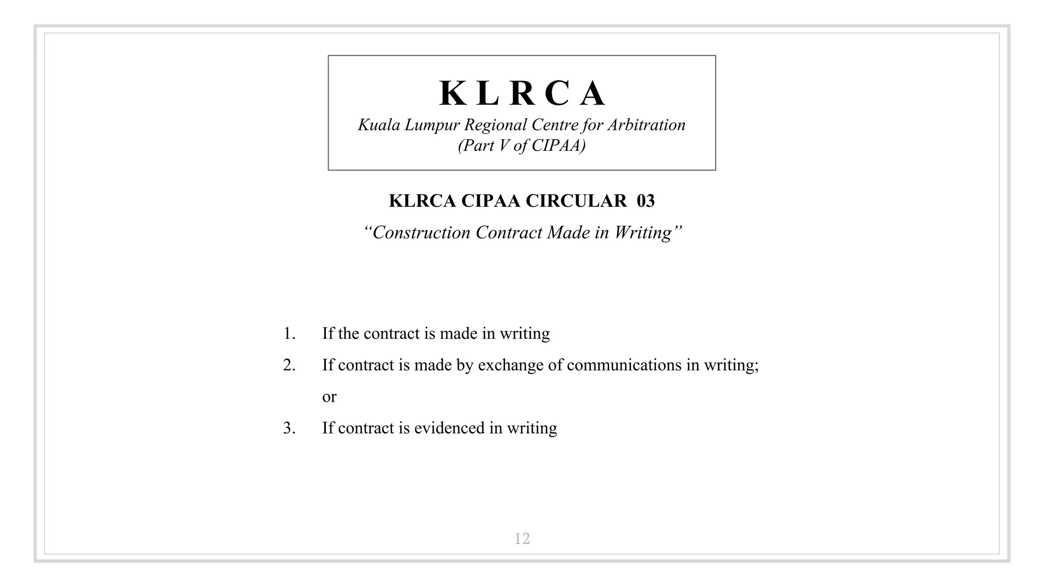 12
K L R C A
Kuala Lumpur Regional Centre for Arbitration
(Part V of CIPAA)
KLRCA CIPAA CIRCULAR 03
“Construction Contract Made in Writing”
1. If the contract is made in writing
2. If contract is made by exchange of communications in writing;
or
3. If contract is evidenced in writing
 