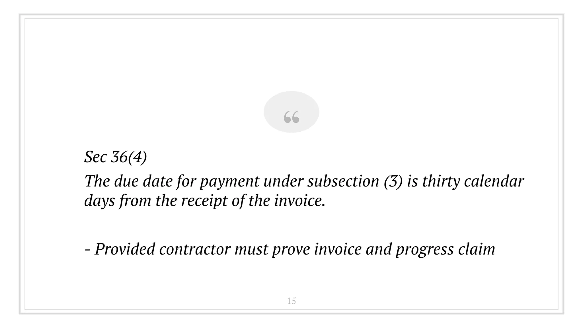 “Sec 36(4)
The due date for payment under subsection (3) is thirty calendar
days from the receipt of the invoice.
- Provided contractor must prove invoice and progress claim
15
 