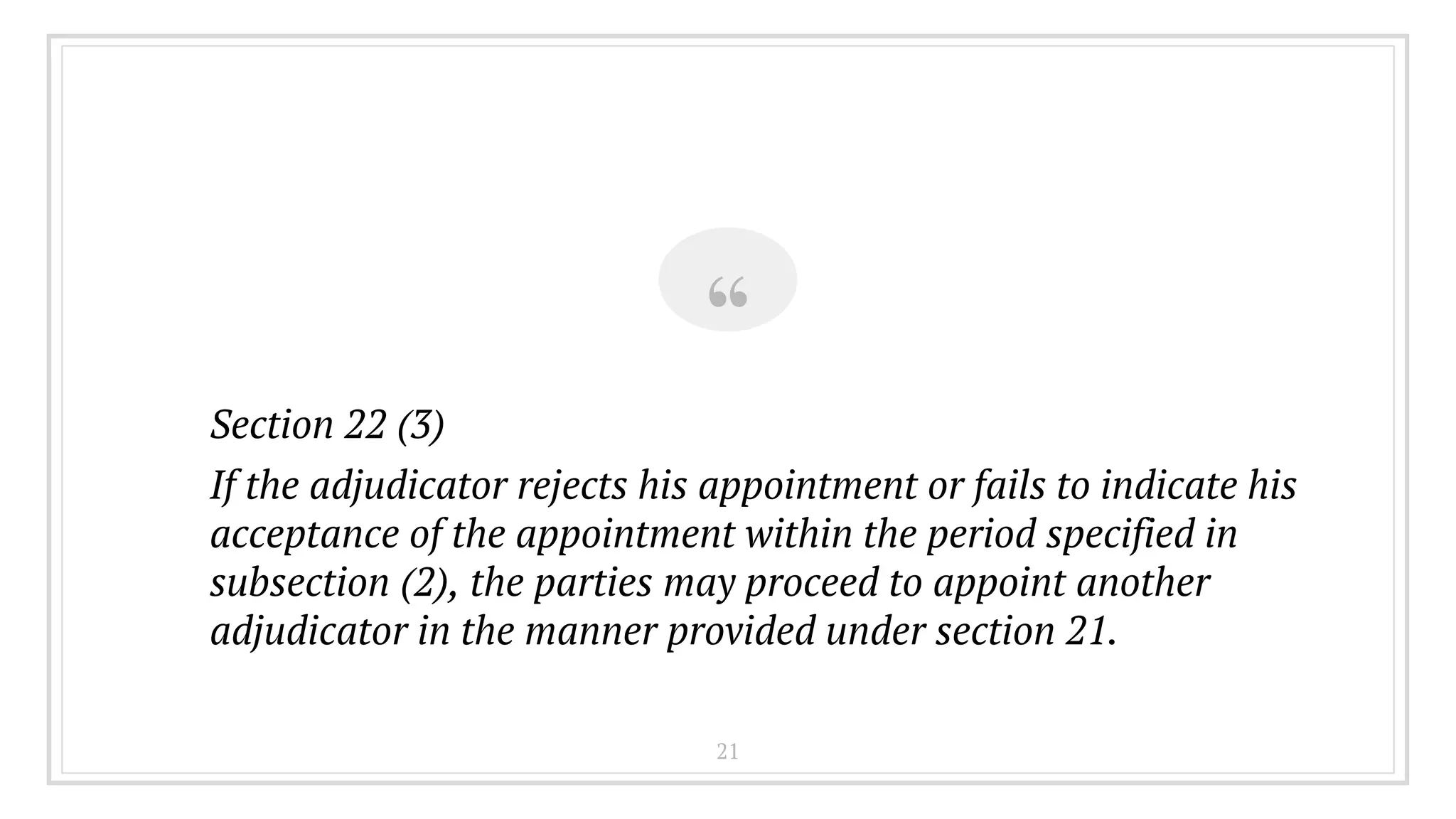 “
Section 22 (3)
If the adjudicator rejects his appointment or fails to indicate his
acceptance of the appointment within the period specified in
subsection (2), the parties may proceed to appoint another
adjudicator in the manner provided under section 21.
21
 