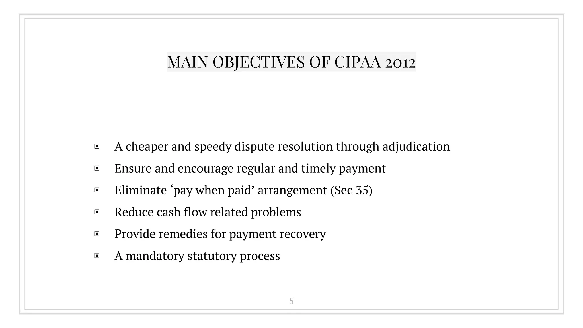 MAIN OBJECTIVES OF CIPAA 2012
▣ A cheaper and speedy dispute resolution through adjudication
▣ Ensure and encourage regular and timely payment
▣ Eliminate ‘pay when paid’ arrangement (Sec 35)
▣ Reduce cash flow related problems
▣ Provide remedies for payment recovery
▣ A mandatory statutory process
5
 