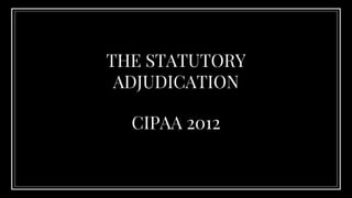 CIPAA 2012
THE STATUTORY
ADJUDICATION
 