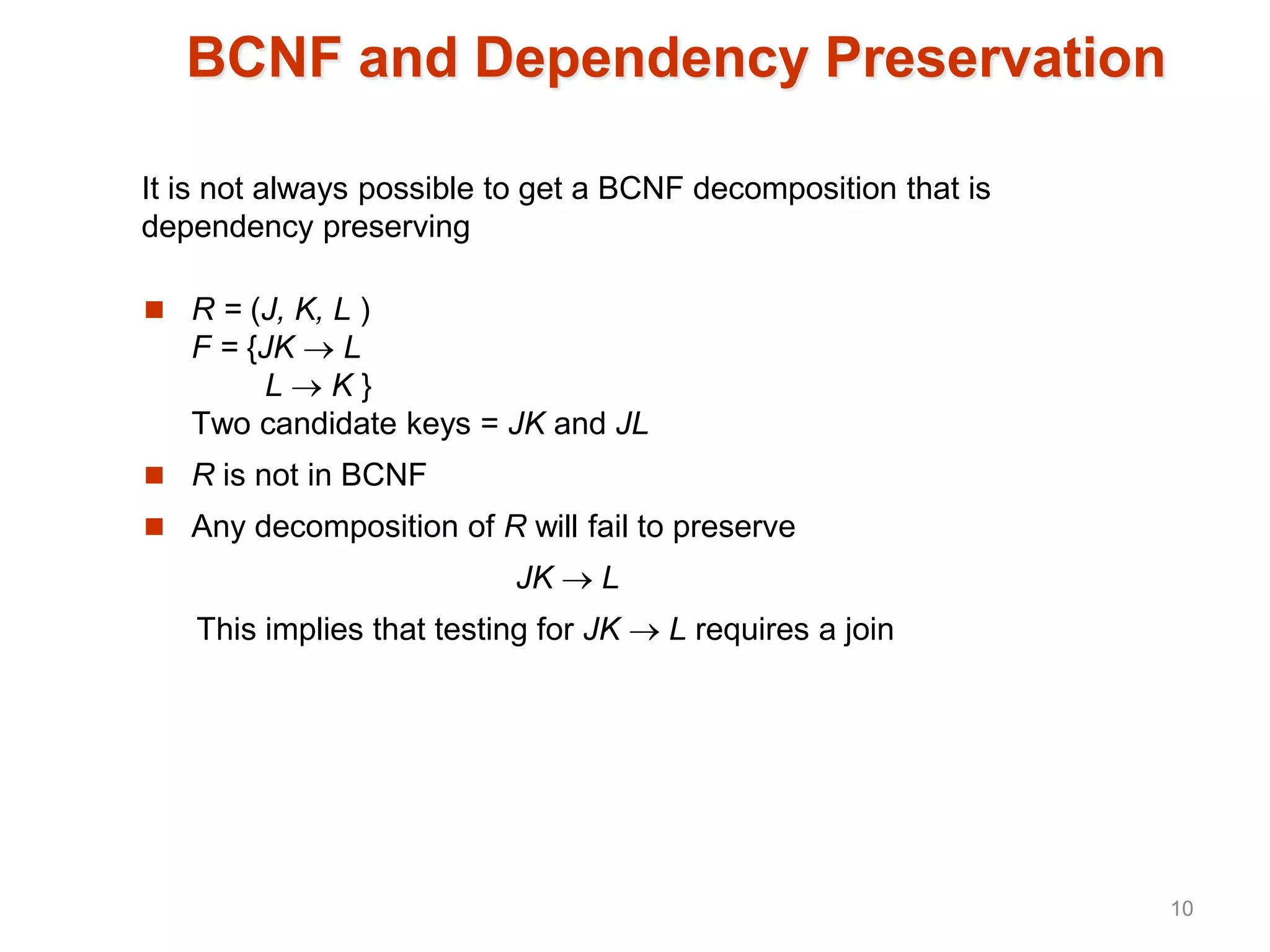 BCNF and Dependency Preservation
 R = (J, K, L )
F = {JK  L
L  K }
Two candidate keys = JK and JL
 R is not in BCNF
 Any decomposition of R will fail to preserve
JK  L
This implies that testing for JK  L requires a join
It is not always possible to get a BCNF decomposition that is
dependency preserving
10
 
