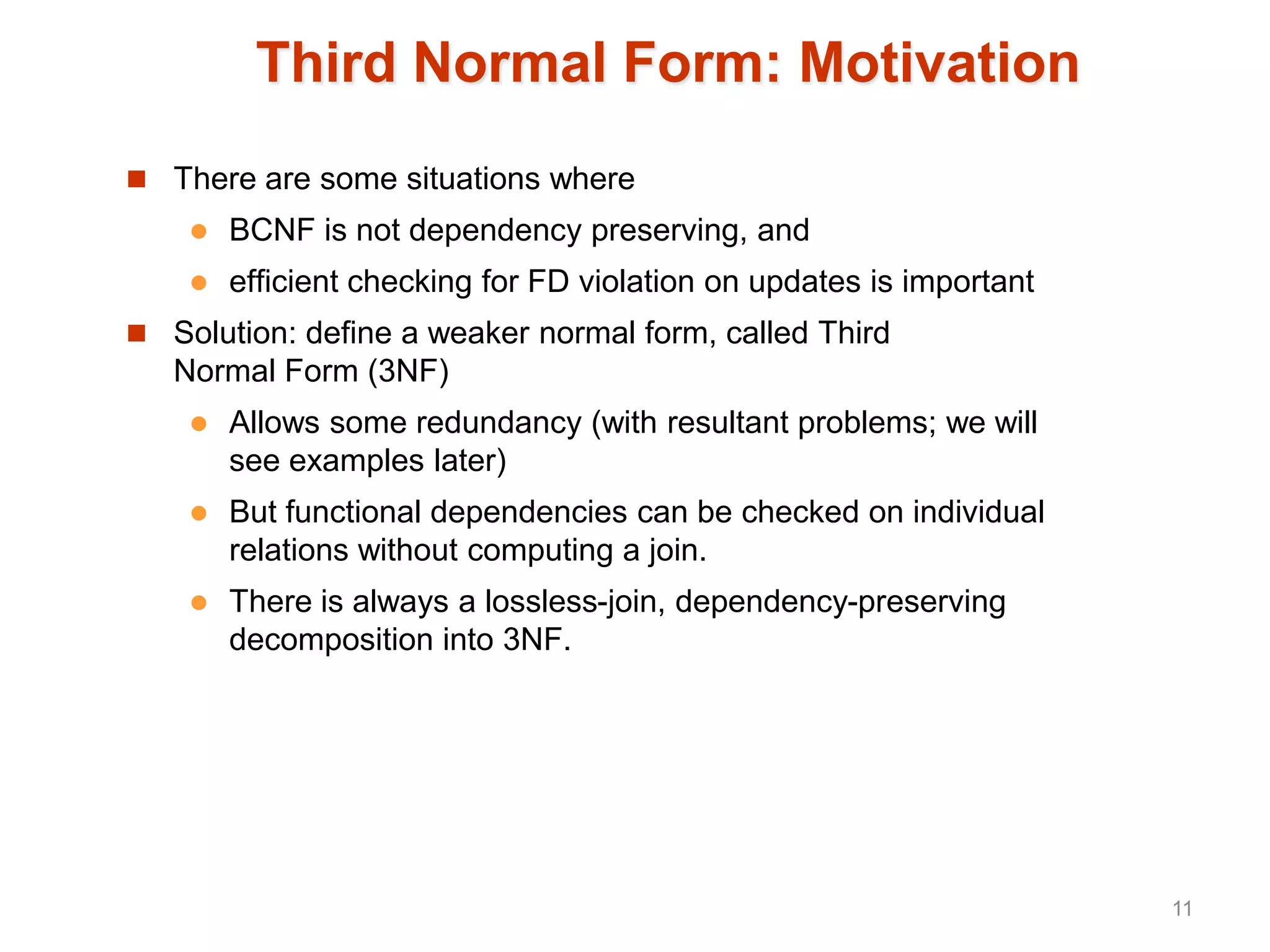Third Normal Form: Motivation
 There are some situations where
 BCNF is not dependency preserving, and
 efficient checking for FD violation on updates is important
 Solution: define a weaker normal form, called Third
Normal Form (3NF)
 Allows some redundancy (with resultant problems; we will
see examples later)
 But functional dependencies can be checked on individual
relations without computing a join.
 There is always a lossless-join, dependency-preserving
decomposition into 3NF.
11
 